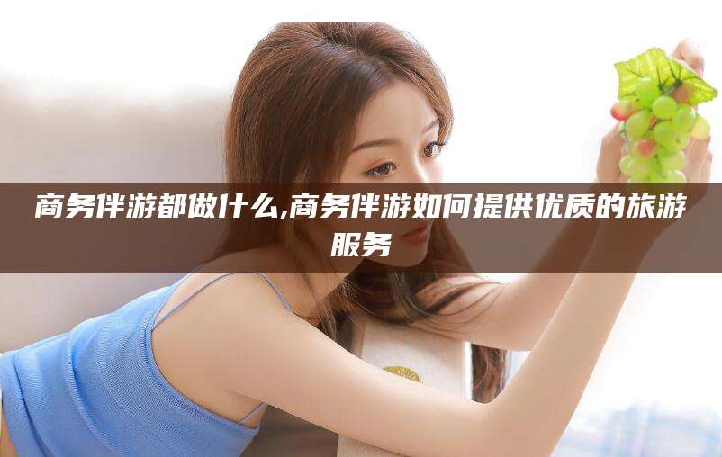 启东商务伴游都做什么,商务伴游如何提供优质的旅游服务