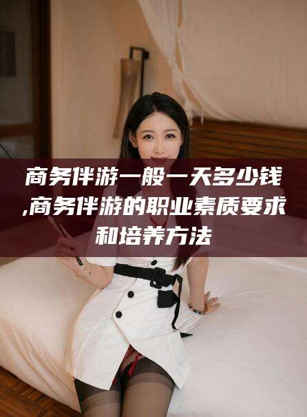 启东商务伴游一般一天多少钱,商务伴游的职业素质要求和培养方法