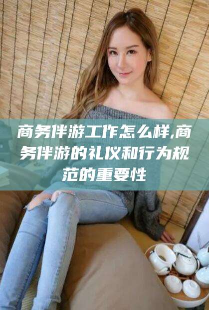 启东商务伴游工作怎么样,商务伴游的礼仪和行为规范的重要性