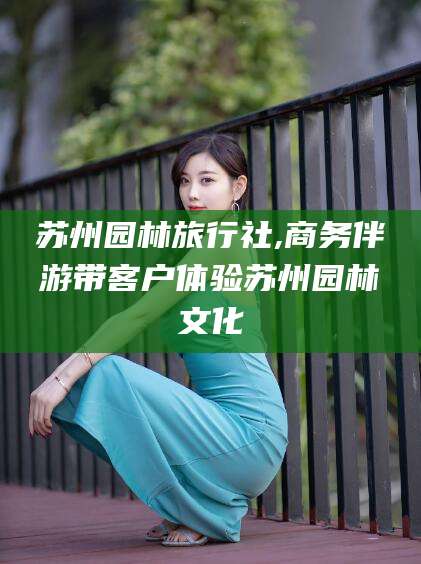 启东苏州园林旅行社,商务伴游带客户体验苏州园林文化