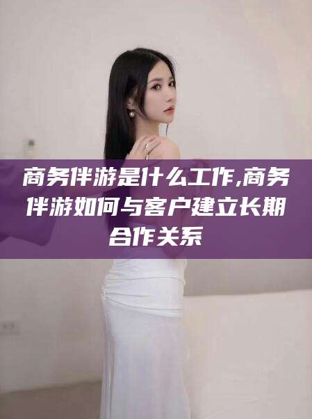 启东商务伴游是什么工作,商务伴游如何与客户建立长期合作关系