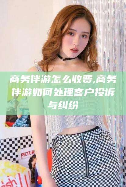 启东商务伴游怎么收费,商务伴游如何处理客户投诉与纠纷