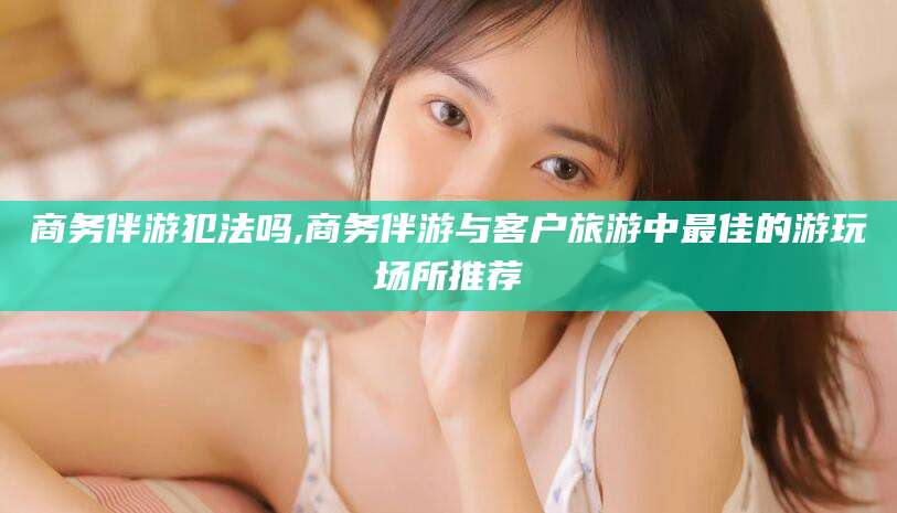 启东商务伴游犯法吗,商务伴游与客户旅游中最佳的游玩场所推荐