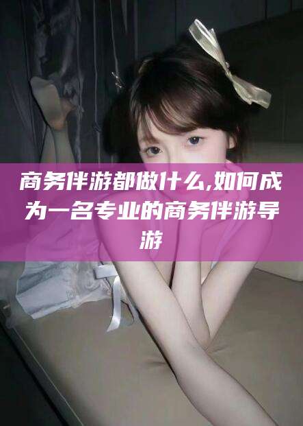 启东商务伴游都做什么,如何成为一名专业的商务伴游导游