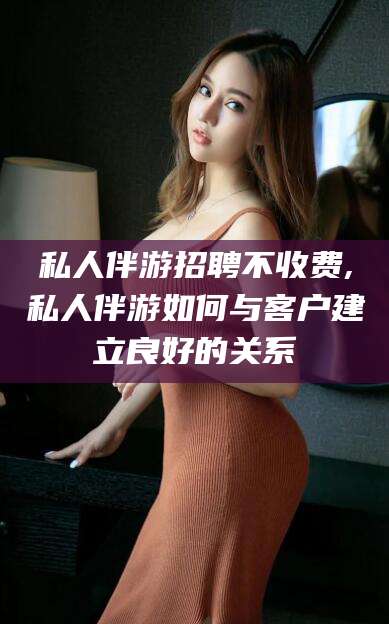 启东私人伴游招聘不收费,私人伴游如何与客户建立良好的关系