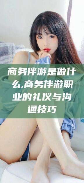 启东商务伴游是做什么,商务伴游职业的礼仪与沟通技巧