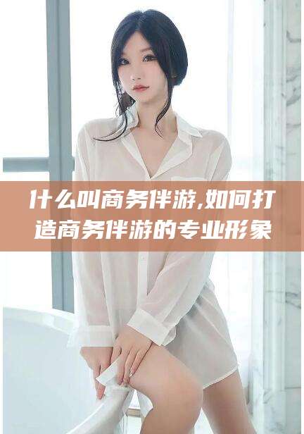 启东什么叫商务伴游,如何打造商务伴游的专业形象