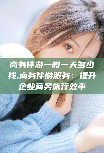 启东商务伴游一般一天多少钱,商务伴游服务：提升企业商务旅行效率