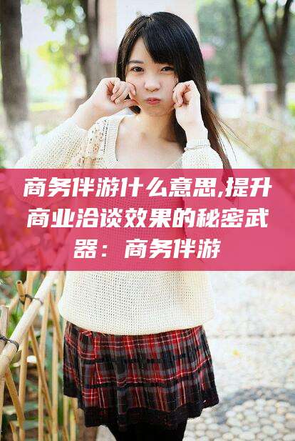 启东商务伴游什么意思,提升商业洽谈效果的秘密武器：商务伴游