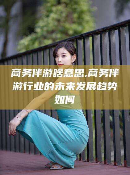启东商务伴游啥意思,商务伴游行业的未来发展趋势如何