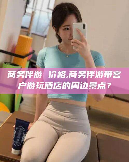 启东商务伴游 价格,商务伴游带客户游玩酒店的周边景点？