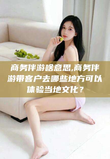 启东商务伴游啥意思,商务伴游带客户去哪些地方可以体验当地文化？