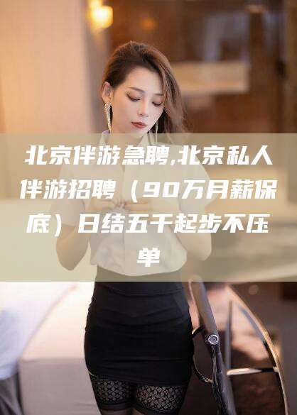 启东北京伴游急聘,北京私人伴游招聘（90万月薪保底）日结五千起步不压单