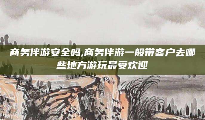 启东商务伴游安全吗,商务伴游一般带客户去哪些地方游玩最受欢迎