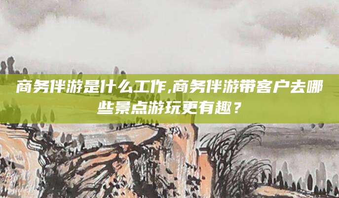 启东商务伴游是什么工作,商务伴游带客户去哪些景点游玩更有趣？