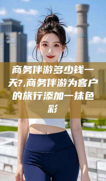 启东商务伴游多少钱一天?,商务伴游为客户的旅行添加一抹色彩