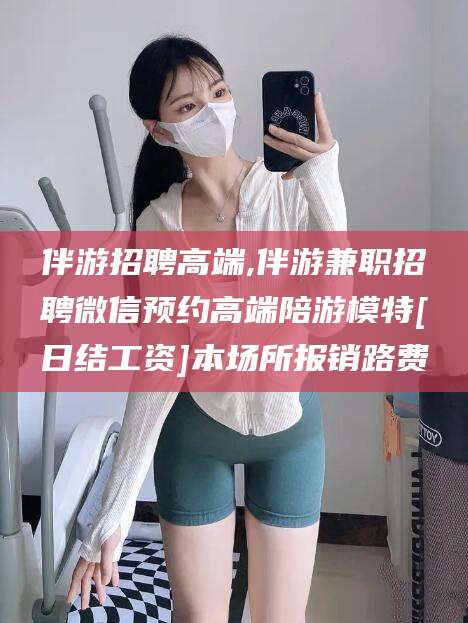 启东伴游招聘高端,伴游兼职招聘微信预约高端陪游模特[日结工资]本场所报销路费