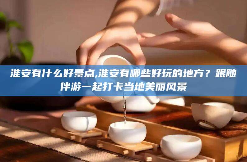 启东淮安有什么好景点,淮安有哪些好玩的地方？跟随伴游一起打卡当地美丽风景