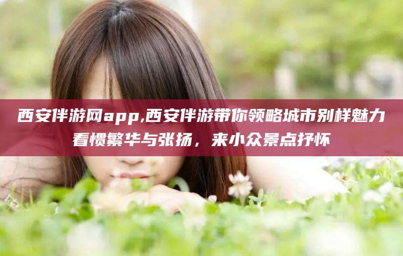 启东西安伴游网app,西安伴游带你领略城市别样魅力看惯繁华与张扬，来小众景点抒怀