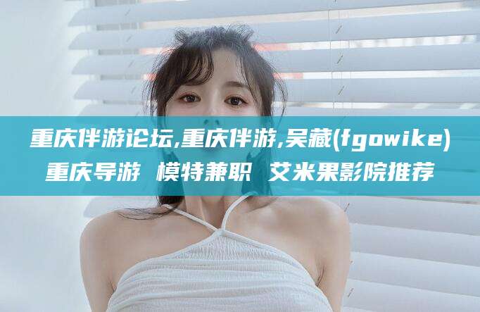 启东重庆伴游论坛,重庆伴游,吴藏(fgowike)重庆导游 模特兼职 艾米果影院推荐