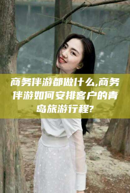 启东商务伴游都做什么,商务伴游如何安排客户的青岛旅游行程?