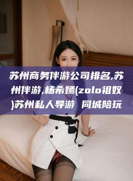 启东苏州商务伴游公司排名,苏州伴游,杨希嫣(zolo祖奴)苏州私人导游 同城陪玩