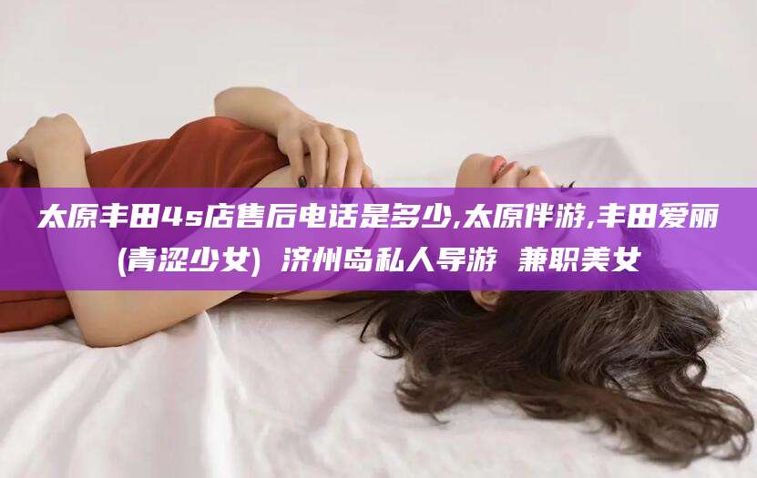 启东太原丰田4s店售后电话是多少,太原伴游,丰田爱丽(青涩少女) 济州岛私人导游 兼职美女