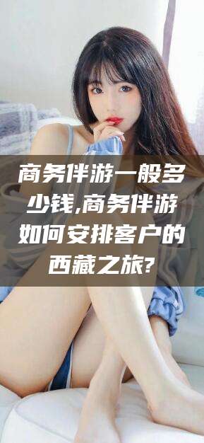 启东商务伴游一般多少钱,商务伴游如何安排客户的西藏之旅?