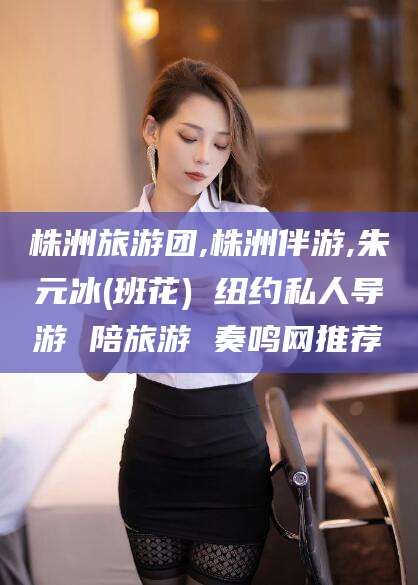 启东株洲旅游团,株洲伴游,朱元冰(班花) 纽约私人导游 陪旅游 奏鸣网推荐