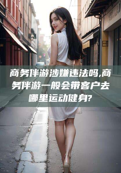 启东商务伴游涉嫌违法吗,商务伴游一般会带客户去哪里运动健身?