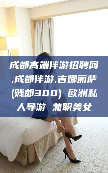 启东成都高端伴游招聘网,成都伴游,吉娜丽萨(贱郎300) 欧洲私人导游 兼职美女