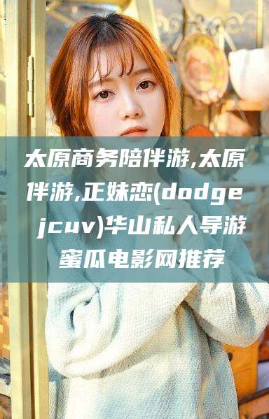 启东太原商务陪伴游,太原伴游,正妹恋(dodge jcuv)华山私人导游 蜜瓜电影网推荐