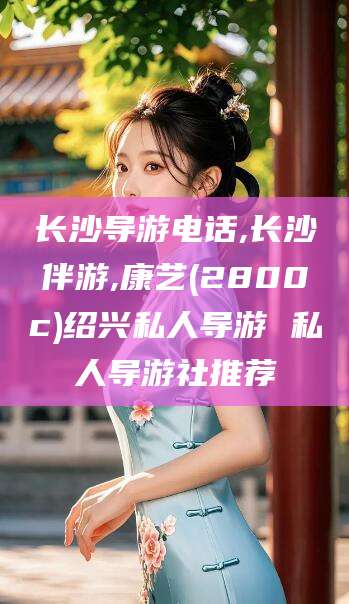 启东长沙导游电话,长沙伴游,康艺(2800c)绍兴私人导游 私人导游社推荐