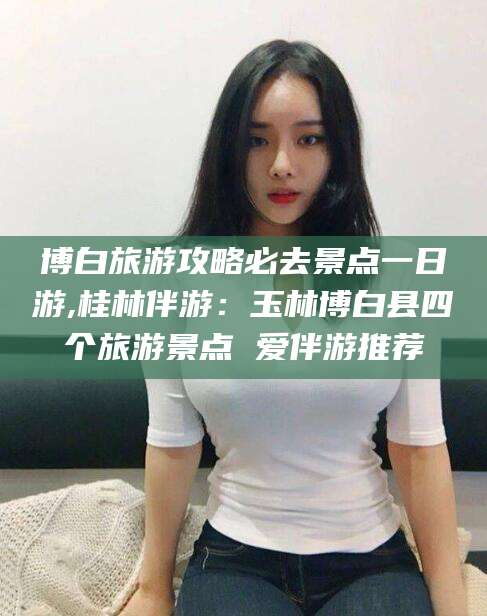 启东博白旅游攻略必去景点一日游,桂林伴游：玉林博白县四个旅游景点 爱伴游推荐