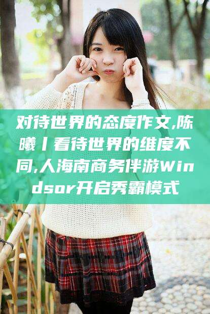 启东对待世界的态度作文,陈曦丨看待世界的维度不同,人海南商务伴游Windsor开启秀霸模式