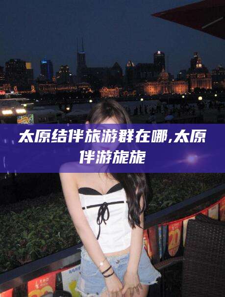 启东太原结伴旅游群在哪,太原伴游旎旎