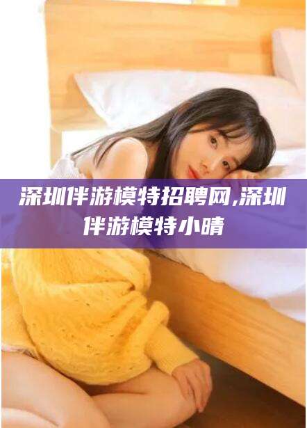 启东深圳伴游模特招聘网,深圳伴游模特小晴