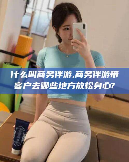 启东什么叫商务伴游,商务伴游带客户去哪些地方放松身心?