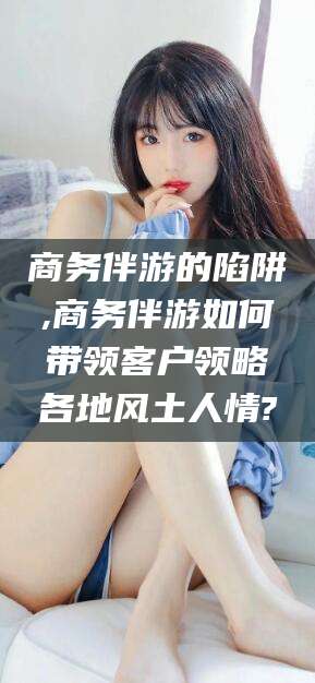 启东商务伴游的陷阱,商务伴游如何带领客户领略各地风土人情?
