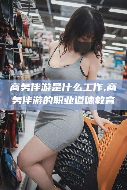 启东商务伴游是什么工作,商务伴游的职业道德教育