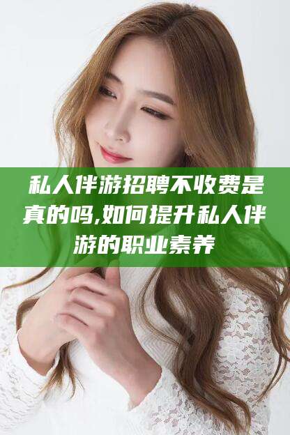 启东私人伴游招聘不收费是真的吗,如何提升私人伴游的职业素养