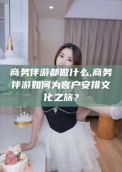 启东商务伴游都做什么,商务伴游如何为客户安排文化之旅？
