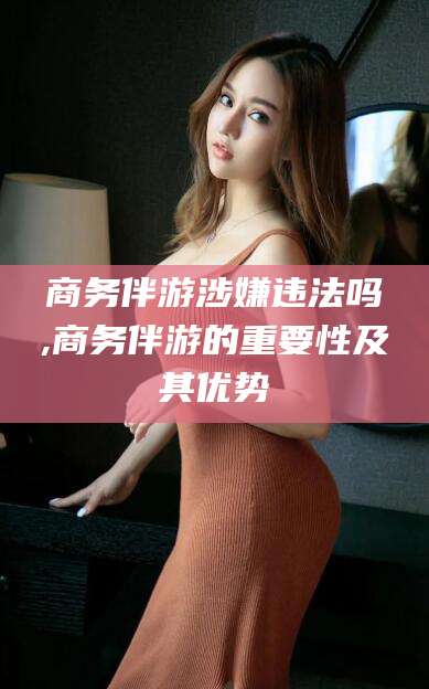 启东商务伴游涉嫌违法吗,商务伴游的重要性及其优势