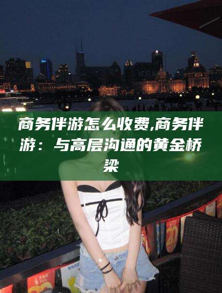 商务伴游怎么收费,商务伴游：与高层沟通的黄金桥梁