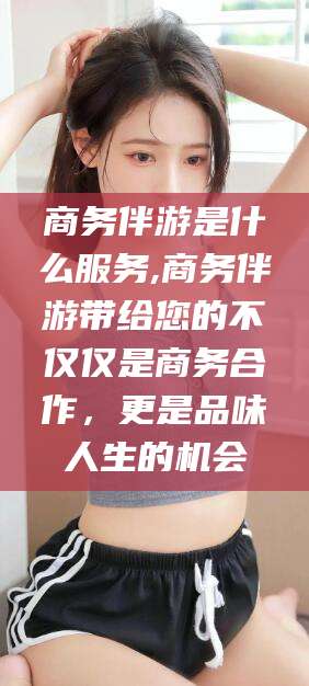 启东商务伴游是什么服务,商务伴游带给您的不仅仅是商务合作，更是品味人生的机会