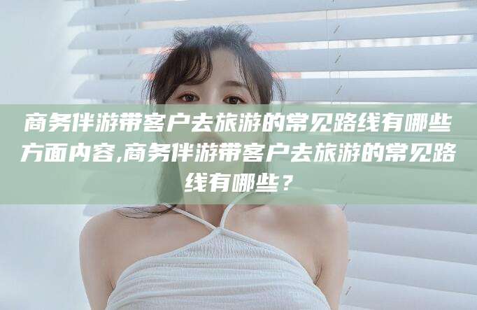 启东商务伴游带客户去旅游的常见路线有哪些方面内容,商务伴游带客户去旅游的常见路线有哪些？