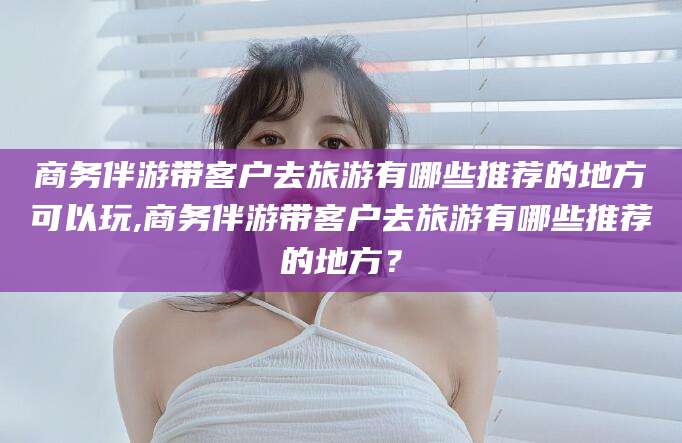 启东商务伴游带客户去旅游有哪些推荐的地方可以玩,商务伴游带客户去旅游有哪些推荐的地方？