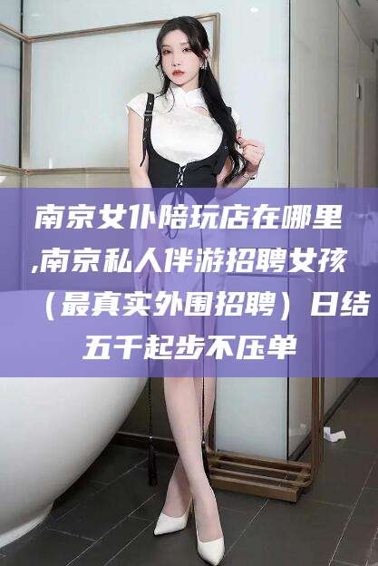 启东南京女仆陪玩店在哪里,南京私人伴游招聘女孩（最真实外围招聘）日结五千起步不压单