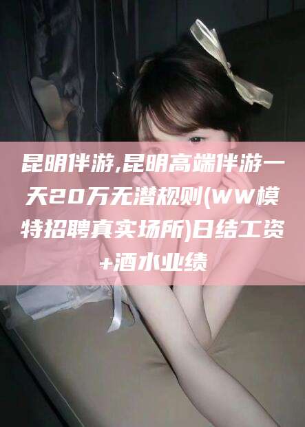 启东昆明伴游,昆明高端伴游一天20万无潜规则(WW模特招聘真实场所)日结工资+酒水业绩