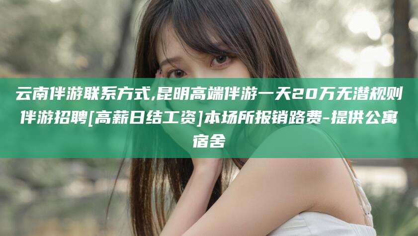 启东云南伴游联系方式,昆明高端伴游一天20万无潜规则伴游招聘[高薪日结工资]本场所报销路费-提供公寓宿舍